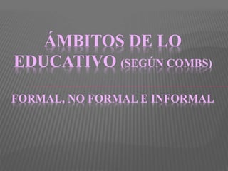 ÁMBITOS DE LO
EDUCATIVO (SEGÚN COMBS)
FORMAL, NO FORMAL E INFORMAL
 