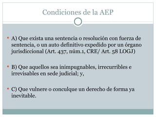 Condiciones de la AEP A) Que exista una sentencia o resolución con fuerza de sentencia, o un auto definitivo expedido por un órgano jurisdiccional (Art. 437, núm.1, CRE/ Art. 58 LOGJ) B) Que aquellos sea inimpugnables, irrecurribles e irrevisables en sede judicial; y, C) Que vulnere o conculque un derecho de forma ya inevitable. 
