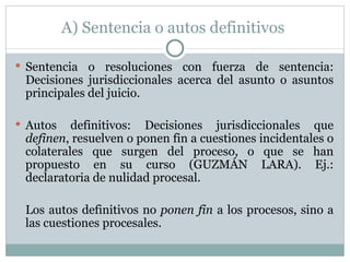 A) Sentencia o autos definitivos  Sentencia o resoluciones con fuerza de sentencia:  Decisiones jurisdiccionales acerca del asunto o asuntos principales del juicio. Autos definitivos: Decisiones jurisdiccionales que  definen , resuelven o ponen fin a cuestiones incidentales o colaterales que surgen del proceso, o que se han propuesto en su curso (GUZMÁN LARA). Ej.: declaratoria de nulidad procesal.  Los autos definitivos no  ponen fin  a los procesos, sino a las cuestiones procesales. 