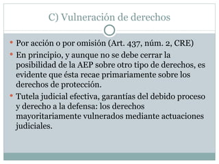 C) Vulneración de derechos Por acción o por omisión (Art. 437, núm. 2, CRE) En principio, y aunque no se debe cerrar la posibilidad de la AEP sobre otro tipo de derechos, es evidente que ésta recae primariamente sobre los derechos de protección. Tutela judicial efectiva, garantías del debido proceso y derecho a la defensa: los derechos mayoritariamente vulnerados mediante actuaciones judiciales. 