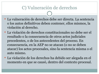 C) Vulneración de derechos La vulneración de derechos debe ser directa. La sentencia o los autos definitivos deben contener, ellos mismos, la violación al derecho.  La violación de derechos constitucionales no debe ser el resultado o la consecuencia de otros actos judiciales precedentes, o de los antecedentes del proceso. En consecuencia, en la AEP no se atacan (o no se deben atacar) los actos procesales, sino la sentencia misma o el auto mismo. La violación de los derechos ha debido ser alegada en el momento en que se causó, dentro del contexto procesal. 