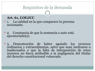 Requisitos de la demanda Art. 61, LOGJCC 1.     La calidad en la que comparece la persona accionante.   2.    Constancia de que la sentencia o auto está ejecutoriado(a).   3. Demostración de haber agotado los recursos ordinarios y extraordinarios, salvo que sean ineficaces o inadecuados o que la falta de interposición de estos recursos no fuera atribuible a la negligencia del titular del derecho constitucional vulnerado.   