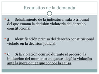Requisitos de la demanda 4.     Señalamiento de la judicatura, sala o tribunal del que emana la decisión violatoria del derecho constitucional.   5.     Identificación precisa del derecho constitucional violado en la decisión judicial.   6.     Si la violación ocurrió durante el proceso, la  indicación del momento en que se alegó la violación ante la jueza o juez que conoce la causa . 