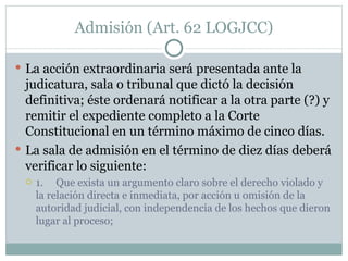 Admisión (Art. 62 LOGJCC) La acción extraordinaria será presentada ante la judicatura, sala o tribunal que dictó la decisión definitiva; éste ordenará notificar a la otra parte (?) y remitir el expediente completo a la Corte Constitucional en un término máximo de cinco días. La sala de admisión en el término de diez días deberá verificar lo siguiente: 1.     Que exista un argumento claro sobre el derecho violado y la relación directa e inmediata, por acción u omisión de la autoridad judicial, con independencia de los hechos que dieron lugar al proceso; 