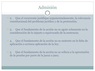 Admisión 2.  Que el recurrente justifique argumentadamente, la relevancia constitucional del problema jurídico y de la pretensión; 3.     Que el fundamento de la acción no se agote solamente en la consideración de lo injusto o equivocado de la sentencia;   4.     Que el fundamento de la acción no se sustente en la falta de aplicación o errónea aplicación de la ley;  5.  Que el fundamento de la acción no se refiera a la apreciación de la prueba por parte de la jueza o juez; 