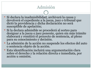 Admisión Si declara la inadmisibilidad, archivará la causa y devolverá el expediente a la jueza, juez o tribunal que dictó la providencia y dicha declaración no será susceptible de apelación;  Si la declara admisible se procederá al sorteo para designar a la jueza o juez ponente, quien sin más trámite elaborará y remitirá el proyecto de sentencia, al pleno para su conocimiento y decisión. La admisión de la acción no suspende los efectos del auto o sentencia objeto de la acción.  Esta identificación incluirá una argumentación clara sobre el derecho y la relación directa e inmediata, por acción u omisión. 