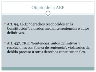 Objeto de la AEP Art. 94, CRE: “derechos reconocidos en la Constitución”, violados mediante sentencias o autos definitivos. Art. 437, CRE: “Sentencias, autos definitivos y resoluciones con fuerza de sentencia”, violatorios del debido proceso u otros derechos constitucionales. 