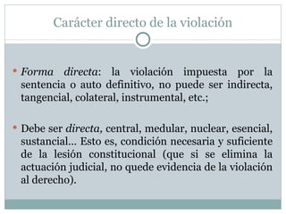 Carácter directo de la violación Forma directa : la violación impuesta por la sentencia o auto definitivo, no puede ser indirecta, tangencial, colateral, instrumental, etc.;  Debe ser  directa,  central, medular, nuclear, esencial, sustancial… Esto es, condición necesaria y suficiente de la lesión constitucional (que si se elimina la actuación judicial, no quede evidencia de la violación al derecho). 
