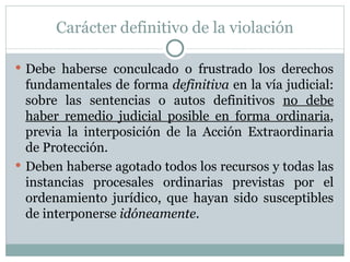 Carácter definitivo de la violación Debe haberse conculcado o frustrado los derechos fundamentales de forma  definitiva  en la vía judicial: sobre las sentencias o autos definitivos  no debe haber remedio judicial posible en forma ordinaria , previa la interposición de la Acción Extraordinaria de Protección. Deben haberse agotado todos los recursos y todas las instancias procesales ordinarias previstas por el ordenamiento jurídico, que hayan sido susceptibles de interponerse  idóneamente . 