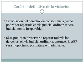 Carácter definitivo de la violación La violación del derecho, en consecuencia, ya no podrá ser reparada en vía judicial ordinaria: será judicialmente irreparable. Si se pudiesen preservar o reparar todavía los derechos, en vía judicial ordinaria, entonces la AEP será inoportuna, prematura e inadmisible. 