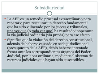 Subsidiariedad La AEP es un remedio procesal extraordinario para reparar o para restaurar un derecho fundamental que ha sido vulnerado por los jueces o tribunales,  una vez que  (o  toda vez que ) ha resultado inoperante la vía judicial ordinaria (vía previa) para ese efecto. Significa que la violación del derecho constitucional, además de haberse causado en sede jurisdiccional (presupuesto de la AEP), debió haberse intentado frenar ante los correspondientes órganos del Poder Judicial, por la vía ordinaria, mediante el sistema de recursos judiciales que hayan sido susceptibles. 