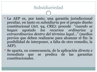 Subsidiariedad La AEP es, por tanto, una garantía jurisdiccional peculiar, en tanto es  subsidiaria  por el propio diseño constitucional (Art. 94, CRE): procede  “ cuando se hayan agotado los recursos ordinarios y extraordinarios dentro del término legal… ” (medios previos que deben realizarse para alcanzar el fin: la posibilidad de interponer, a falta de otro remedio, la AEP). Se aparta, en consecuencia, de la aplicación  directa e inmediata  que se predica de las garantías constitucionales.  