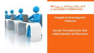 MF1444_3_UF1645_UD1_ACT
2: ACCIONES FORMATIVAS
Angela Andrea Aguirre
Valencia
Acción Formativa On-line
sobre Gestión de Recursos
 