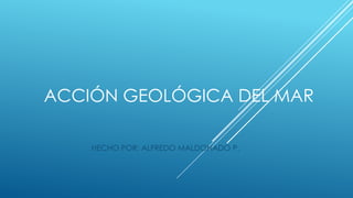 ACCIÓN GEOLÓGICA DEL MAR
HECHO POR: ALFREDO MALDONADO P.

 
