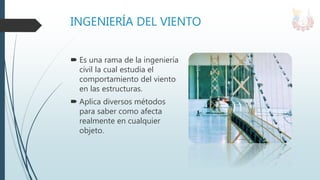 INGENIERÍA DEL VIENTO
 Es una rama de la ingeniería
civil la cual estudia el
comportamiento del viento
en las estructuras.
 Aplica diversos métodos
para saber como afecta
realmente en cualquier
objeto.
 