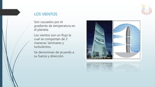LOS VIENTOS
Son causados por el
gradiente de temperatura en
el planeta.
Los vientos son un flujo la
cual se comportan de 2
maneras: laminares y
turbulentos.
Se denominan de acuerdo a
su fuerza y dirección.
 