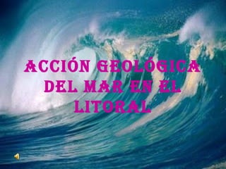 ACCIÓN GEOLÓGICA
DEL MAR EN EL
LITORAL
 
