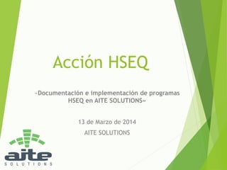 Acción HSEQ
«Documentación e implementación de programas
HSEQ en AITE SOLUTIONS»
13 de Marzo de 2014
AITE SOLUTIONS
 