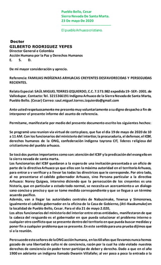 Pueblo Bello, Cesar
Sierra Nevada De Santa Marta.
23 De mayo De 2020
------------------------------------------
El puebloArhuacocristiano.
Doctor
GILBERTO RODRIGUEZ YEPES
Director General e Colombia
Acción Humana por la Paz y Derechos Humanos
E. S. D.
De mi mayor consideración y aprecio.
Referencia: FAMILIAS INDÍGENAS ARHUACAS CREYENTES DESFAVORECIDAS Y PERSEGUIDAS
RECIENTES.
RelatoEspecial:SAÚL MIGUEL TORRES IZQUIERDO, C.C. 7.573.982 expedida19- SEP.- 2001. de
Valledupar, Contacto:Tel. 3215366191 IndígenaArhuacode la SierraNevadade Santa Marta,
Pueblo Bello. (Cesar) Correo: saul.miguel.torres.izquierdo@gmail.com
Ante ustedrespetuosamenteme presentomuy voluntariamente asudigno despachoa fin de
interponer el presente informe del asunto de referencia.
Permítame, manifestarle por medio del presente documento escrito los siguientes hechos:
Se programò una reunion via virtual de cortoplazo, que fue el dia 19 de mayo de 2020 de 10
a 11 AM. Con los funcionarios del ministeriodel intertior, laprocuraduria, el defensor, el ICBF,
derechos humanos de la ONG, confederaciòn indigena tayrona CIT, lideres religiosa del
cristianismo del pueblo arhuaco.
Se tocódos puntos importantes comoson:atencióndel ICBF y lapredicacióndel evangelioen
la sierra nevada de santa marta.
Los funcionarios del ICBF quedaron a la esperade una invitación presentada o un oficio de
parte de la directivaArhuaco ya que ellos son la máxima autoridad en el territorioArhuaco,
para entrar a v verificar y a llevar las todas las directrices que le corresponde. Por otro lado,
al no presentarse el cabildo gobernador Arhuaco, sino Persona particular a la directiva
Arhuaco: Norey Quigwa, intervino diciendo que la persecución de los creyentes es una
historia, que en particular a estado todo normal, se necesitaun acercamientoa un dialogo
sano conciso y precisoy que se tome medida correspondiente y que se llegue a un término
acuerdo pacífico.
Además, van a llegar las autoridades centrales de Nabusimake, Yewrua y Simonorwa,
igualmente el cabildo gobernador en la oficina de la Casa de Gobierno, (Ati-Kwakumuke) en
la localidad de Pueblo Bello, Cesar. Para el día 21 de mayo 2.020,
Los altos funcionarios del ministeriodel interior entre otras entidades, manifestaronde que
la cabeza del resguardo es el gobernador en que pueda solucionar el problema interno o
cualquier otroconflictoque se presente dentrodel territorioenque pueda buscar medidas y
poner fin a cualquier problemaque se presente. Eneste sentidoparauna prueba dijimos que
sí a la reunión.
PerosucedeestoseñoresdelaONGacciónhumana, enlos60años que llevamosnuncahemos
gozado de una libertadde culto ni de conciencia, razón por la cual ha sido violado nuestros
derechos de conciencia sin poder tener participe de deber y derecho. Dado a que en el año
1900 en adelante un indígena llamado Dwanin Villafañe; al ver poco a poco la entrada o la
 