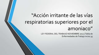 “Acción irritante de las vías
respiratorias superiores por el
amoniaco”
LEY FEDERAL DELTRABAJO NOVIEMBRE 2012 |Tabla de
Enfermedades deTrabajo inciso 35
 