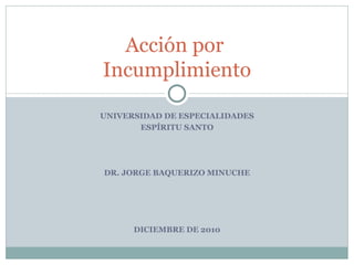UNIVERSIDAD DE ESPECIALIDADES ESPÍRITU SANTO DR. JORGE BAQUERIZO MINUCHE DICIEMBRE DE 2010 Acción por  Incumplimiento 