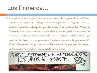 Los Primeros… 
 Los primeros muros que pintaron estaban cerca del negocio de Ríos Kissner. 
"Queríamos tener donde refugiarnos si nos agarraban in fraganti", dice. Así 
pasaron dos noches estampando paredes ajenas en la ciudad de San Miguel de 
Tucumán hasta que se reunieron y decidieron cambiar: pedirían permiso a los 
vecinos y pintarían micro poesía sólo en esos lugares cedidos. Desde que 
subieron las fotos con las pintadas a Facebook -armaron la página Acción 
Poética Tucumán - no pararon de recibir mensajes de personas dispuestas a 
ceder sus muros e, incluso, con ganas de salir a pintar. 
 