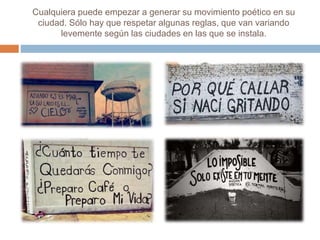 Cualquiera puede empezar a generar su movimiento poético en su 
ciudad. Sólo hay que respetar algunas reglas, que van variando 
levemente según las ciudades en las que se instala. 
 