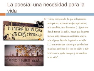 La poesía: una necesidad para la 
vida 
 “Estoy convencido de que si leyéramos 
más poesía, seríamos mejores personas, 
más amables, más humanos (…) por eso 
decidí tomar las calles, hacer que la gente 
tuviera este encuentro cotidiano que te 
sale al paso, llevarle la poesía a su vida 
(…) son mensajes cortos que puedes leer 
mientras caminas o si vas en coche a 100 
km/h, no te quita tiempo, y en cambio, 
te da vida” 
 