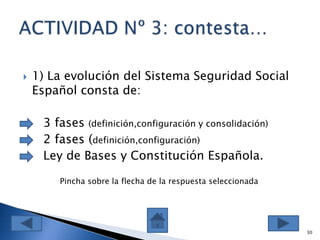  1) La evolución del Sistema Seguridad Social
Español consta de:
 3 fases (definición,configuración y consolidación)
 2 fases (definición,configuración)
 Ley de Bases y Constitución Española.
30
Pincha sobre la flecha de la respuesta seleccionada
 
