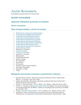 Acción Revocatoria
Enciclopedia Juridica Online (en línea) Gratis
Acción revocatoria
Aspectos Tributarios de Acción revocatoria
Acción revocatoria
Otras Entradas similares a Acción revocatoria
 Definición de Jurisprudencia administrativa
 Jurisprudencia en Materia Administrativa
 Jurisprudencia Administrativa Laboral
 Jurisprudencia Administrativa Peruana
 Jurisprudencia Administrativa Española
 Jurisprudencia Administrativa Mexicana
 Jurisprudencia Administrativa Colombiana
 Jurisprudencia Administrativa Penal
 Jurisprudencia Administrativa Argentina
 Jurisprudencia Judicial
 Elementos Tributarios
 Gestión Tributaria
 Liquidación Tributaria
 Inspección Tributaria
 Recaudación
 Infracciones Fiscales
 Delitos Fiscales
 No residentes
 Sucesiones
 Donaciones
 Impuesto sobre el Valor Añadido
 Impuestos Especiales
 Impuestos Locales
 Tasas
Bibliografía sobre Acción revocatoria y sobre Derecho Tributario
 Buccalo Rivera, Patricia, “Diccionario Jurídico de Derecho Penal”, Editorial San
Marcos, 1ra. Edición, Lima Perú, 2002.
 Casas José Osvaldo, “Derechos y garantías constitucionales del contribuyente”,
Ediciones Ad Hoc, Buenos Aires.
 Arrioja, A. “Derecho Fiscal”, 15ª ed., México, D.F, México., Editorial Themis, 2000.
 Flores, E. “Trayectoria del Impuesto Sobre la Renta en México” [en línea]. Revista de
la Facultad de Derecho de México. Instituto de Investigaciones Jurídicas de la UNAM,
pp. 627-662, 1975.
 Fraga, G. “Derecho Administrativo”, 21ª ed., México, D.F., México: Porrúa, 1981.
 Espinosa M. Galo, “Diccionario de Jurisprudencia Contencioso Administrativa”,
Publicado por el Tribunal de lo Contencioso Administrativo, Quito Ecuador, 1992.
 