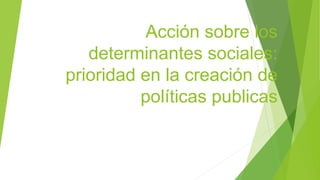 Acción sobre los
determinantes sociales:
prioridad en la creación de
políticas publicas
 