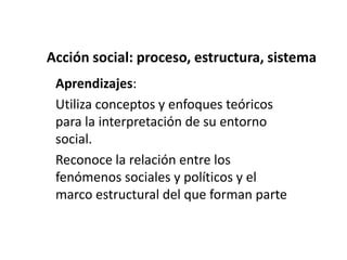 Acción social: proceso, estructura, sistema
 Aprendizajes:
 Utiliza conceptos y enfoques teóricos
 para la interpretación de su entorno
 social.
 Reconoce la relación entre los
 fenómenos sociales y políticos y el
 marco estructural del que forman parte
 