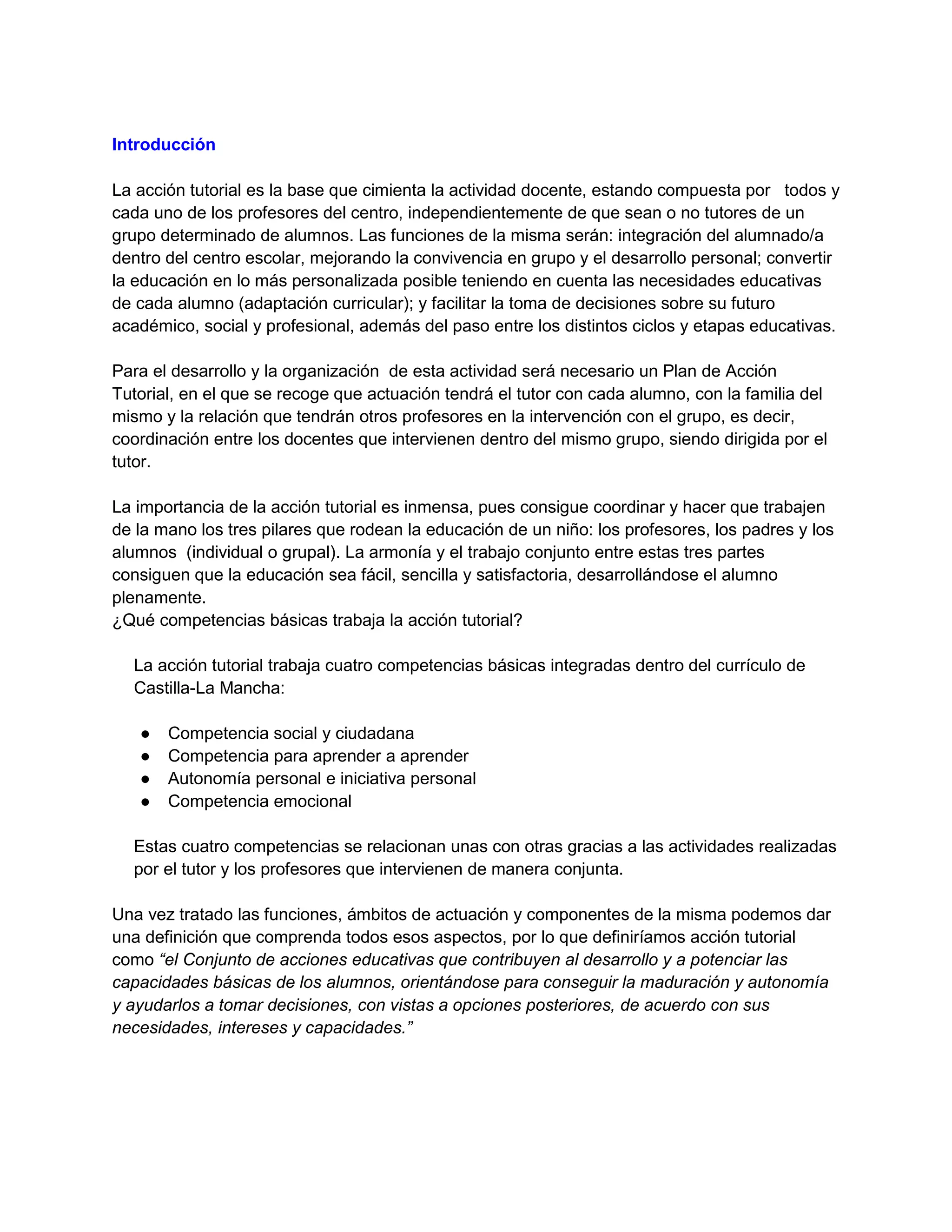 Introducción
La acción tutorial es la base que cimienta la actividad docente, estando compuesta por todos y
cada uno de los profesores del centro, independientemente de que sean o no tutores de un
grupo determinado de alumnos. Las funciones de la misma serán: integración del alumnado/a
dentro del centro escolar, mejorando la convivencia en grupo y el desarrollo personal; convertir
la educación en lo más personalizada posible teniendo en cuenta las necesidades educativas
de cada alumno (adaptación curricular); y facilitar la toma de decisiones sobre su futuro
académico, social y profesional, además del paso entre los distintos ciclos y etapas educativas.
Para el desarrollo y la organización de esta actividad será necesario un Plan de Acción
Tutorial, en el que se recoge que actuación tendrá el tutor con cada alumno, con la familia del
mismo y la relación que tendrán otros profesores en la intervención con el grupo, es decir,
coordinación entre los docentes que intervienen dentro del mismo grupo, siendo dirigida por el
tutor.
La importancia de la acción tutorial es inmensa, pues consigue coordinar y hacer que trabajen
de la mano los tres pilares que rodean la educación de un niño: los profesores, los padres y los
alumnos (individual o grupal). La armonía y el trabajo conjunto entre estas tres partes
consiguen que la educación sea fácil, sencilla y satisfactoria, desarrollándose el alumno
plenamente.
¿Qué competencias básicas trabaja la acción tutorial?
La acción tutorial trabaja cuatro competencias básicas integradas dentro del currículo de
Castilla-La Mancha:
●
●
●
●

Competencia social y ciudadana
Competencia para aprender a aprender
Autonomía personal e iniciativa personal
Competencia emocional

Estas cuatro competencias se relacionan unas con otras gracias a las actividades realizadas
por el tutor y los profesores que intervienen de manera conjunta.
Una vez tratado las funciones, ámbitos de actuación y componentes de la misma podemos dar
una definición que comprenda todos esos aspectos, por lo que definiríamos acción tutorial
como “el Conjunto de acciones educativas que contribuyen al desarrollo y a potenciar las
capacidades básicas de los alumnos, orientándose para conseguir la maduración y autonomía
y ayudarlos a tomar decisiones, con vistas a opciones posteriores, de acuerdo con sus
necesidades, intereses y capacidades.”

 