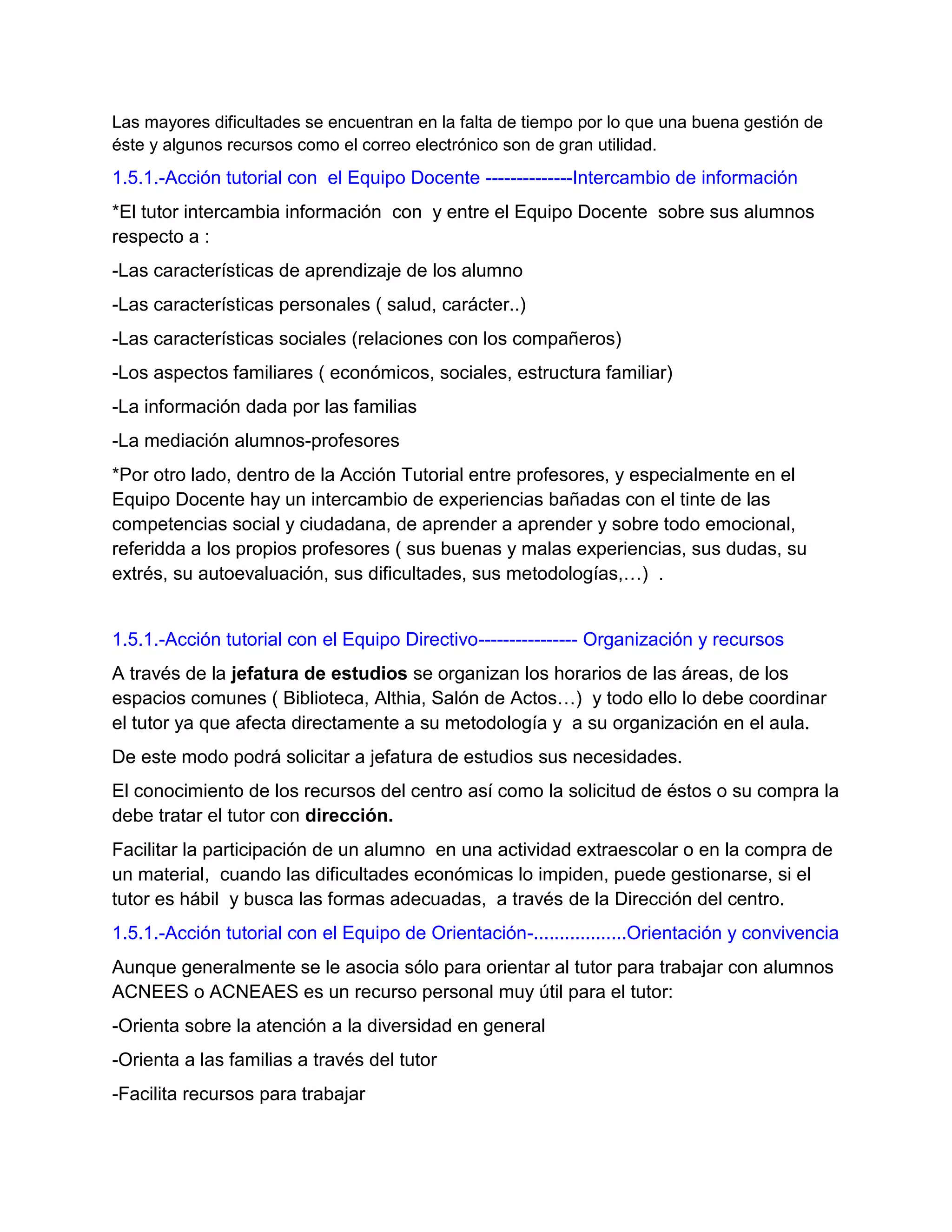 Las mayores dificultades se encuentran en la falta de tiempo por lo que una buena gestión de
éste y algunos recursos como el correo electrónico son de gran utilidad.

1.5.1.-Acción tutorial con el Equipo Docente --------------Intercambio de información
*El tutor intercambia información con y entre el Equipo Docente sobre sus alumnos
respecto a :
-Las características de aprendizaje de los alumno
-Las características personales ( salud, carácter..)
-Las características sociales (relaciones con los compañeros)
-Los aspectos familiares ( económicos, sociales, estructura familiar)
-La información dada por las familias
-La mediación alumnos-profesores
*Por otro lado, dentro de la Acción Tutorial entre profesores, y especialmente en el
Equipo Docente hay un intercambio de experiencias bañadas con el tinte de las
competencias social y ciudadana, de aprender a aprender y sobre todo emocional,
referidda a los propios profesores ( sus buenas y malas experiencias, sus dudas, su
extrés, su autoevaluación, sus dificultades, sus metodologías,…) .

1.5.1.-Acción tutorial con el Equipo Directivo---------------- Organización y recursos
A través de la jefatura de estudios se organizan los horarios de las áreas, de los
espacios comunes ( Biblioteca, Althia, Salón de Actos…) y todo ello lo debe coordinar
el tutor ya que afecta directamente a su metodología y a su organización en el aula.
De este modo podrá solicitar a jefatura de estudios sus necesidades.
El conocimiento de los recursos del centro así como la solicitud de éstos o su compra la
debe tratar el tutor con dirección.
Facilitar la participación de un alumno en una actividad extraescolar o en la compra de
un material, cuando las dificultades económicas lo impiden, puede gestionarse, si el
tutor es hábil y busca las formas adecuadas, a través de la Dirección del centro.
1.5.1.-Acción tutorial con el Equipo de Orientación-..................Orientación y convivencia
Aunque generalmente se le asocia sólo para orientar al tutor para trabajar con alumnos
ACNEES o ACNEAES es un recurso personal muy útil para el tutor:
-Orienta sobre la atención a la diversidad en general
-Orienta a las familias a través del tutor
-Facilita recursos para trabajar

 