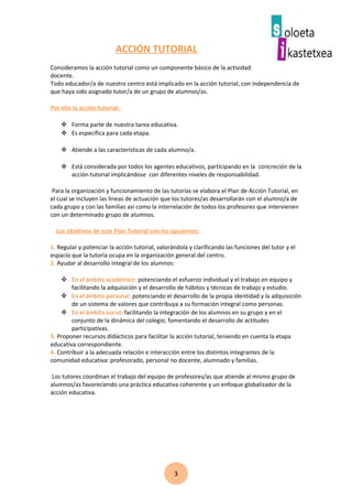 3
ACCIÓN TUTORIAL
Consideramos la acción tutorial como un componente básico de la actividad
docente.
Todo educador/a de nuestro centro está implicado en la acción tutorial, con independencia de
que haya sido asignado tutor/a de un grupo de alumnos/as.
Por ello la acción tutorial:
 Forma parte de nuestra tarea educativa.
 Es específica para cada etapa.
 Atiende a las características de cada alumno/a.
 Está considerada por todos los agentes educativos, participando en la concreción de la
acción tutorial implicándose con diferentes niveles de responsabilidad.
Para la organización y funcionamiento de las tutorías se elabora el Plan de Acción Tutorial, en
el cual se incluyen las líneas de actuación que los tutores/as desarrollarán con el alumno/a de
cada grupo y con las familias así como la interrelación de todos los profesores que intervienen
con un determinado grupo de alumnos.
Los objetivos de este Plan Tutorial son los siguientes:
1. Regular y potenciar la acción tutorial, valorándola y clarificando las funciones del tutor y el
espacio que la tutoría ocupa en la organización general del centro.
2. Ayudar al desarrollo integral de los alumnos:
 En el ámbito académico: potenciando el esfuerzo individual y el trabajo en equipo y
facilitando la adquisición y el desarrollo de hábitos y técnicas de trabajo y estudio.
 En el ámbito personal: potenciando el desarrollo de la propia identidad y la adquisición
de un sistema de valores que contribuya a su formación integral como personas.
 En el ámbito social: facilitando la integración de los alumnos en su grupo y en el
conjunto de la dinámica del colegio, fomentando el desarrollo de actitudes
participativas.
3. Proponer recursos didácticos para facilitar la acción tutorial, teniendo en cuenta la etapa
educativa correspondiente.
4. Contribuir a la adecuada relación e interacción entre los distintos integrantes de la
comunidad educativa: profesorado, personal no docente, alumnado y familias.
Los tutores coordinan el trabajo del equipo de profesores/as que atiende al mismo grupo de
alumnos/as favoreciendo una práctica educativa coherente y un enfoque globalizador de la
acción educativa.
 