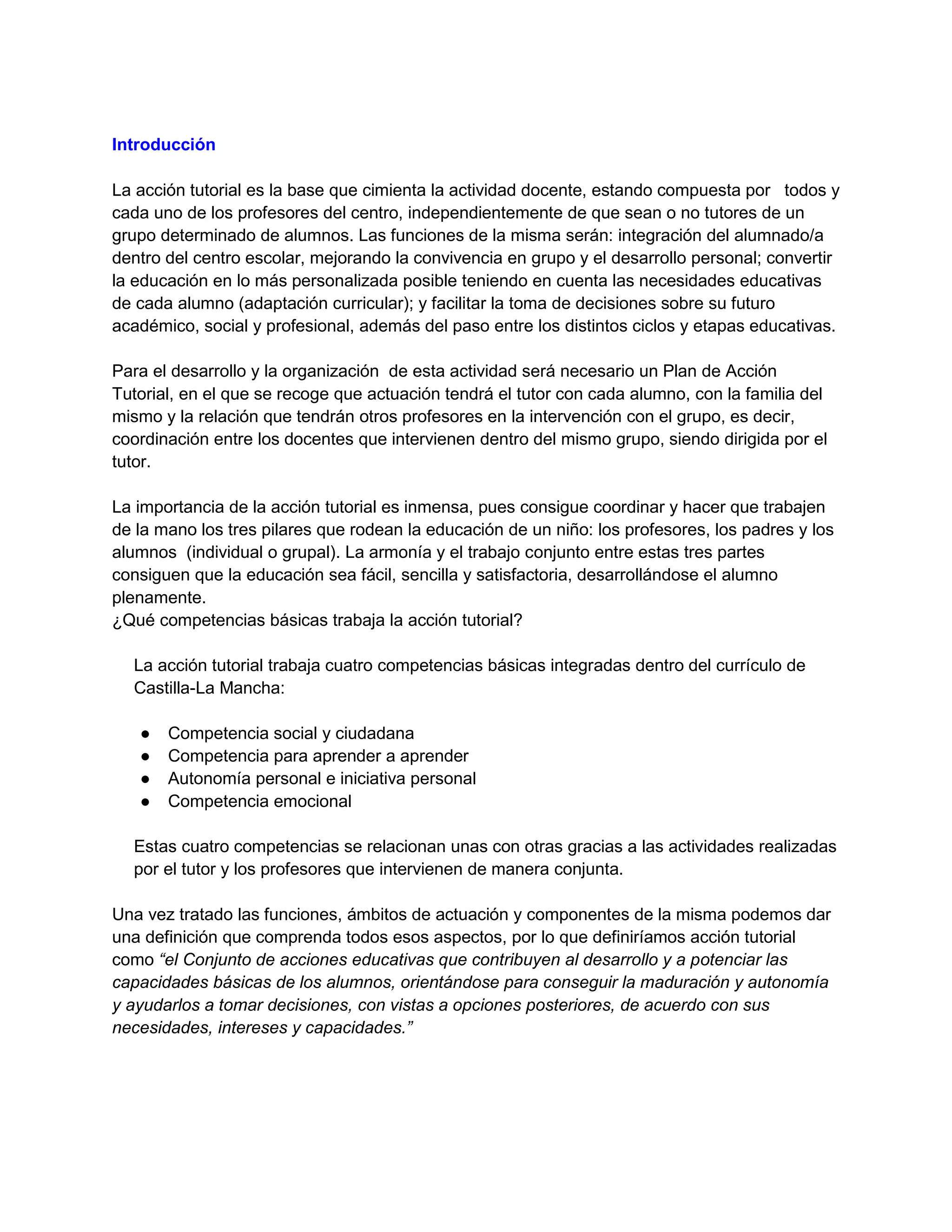 Introducción
La acción tutorial es la base que cimienta la actividad docente, estando compuesta por todos y
cada uno de los profesores del centro, independientemente de que sean o no tutores de un
grupo determinado de alumnos. Las funciones de la misma serán: integración del alumnado/a
dentro del centro escolar, mejorando la convivencia en grupo y el desarrollo personal; convertir
la educación en lo más personalizada posible teniendo en cuenta las necesidades educativas
de cada alumno (adaptación curricular); y facilitar la toma de decisiones sobre su futuro
académico, social y profesional, además del paso entre los distintos ciclos y etapas educativas.
Para el desarrollo y la organización de esta actividad será necesario un Plan de Acción
Tutorial, en el que se recoge que actuación tendrá el tutor con cada alumno, con la familia del
mismo y la relación que tendrán otros profesores en la intervención con el grupo, es decir,
coordinación entre los docentes que intervienen dentro del mismo grupo, siendo dirigida por el
tutor.
La importancia de la acción tutorial es inmensa, pues consigue coordinar y hacer que trabajen
de la mano los tres pilares que rodean la educación de un niño: los profesores, los padres y los
alumnos (individual o grupal). La armonía y el trabajo conjunto entre estas tres partes
consiguen que la educación sea fácil, sencilla y satisfactoria, desarrollándose el alumno
plenamente.
¿Qué competencias básicas trabaja la acción tutorial?
La acción tutorial trabaja cuatro competencias básicas integradas dentro del currículo de
Castilla-La Mancha:
● Competencia social y ciudadana
● Competencia para aprender a aprender
● Autonomía personal e iniciativa personal
● Competencia emocional
Estas cuatro competencias se relacionan unas con otras gracias a las actividades realizadas
por el tutor y los profesores que intervienen de manera conjunta.
Una vez tratado las funciones, ámbitos de actuación y componentes de la misma podemos dar
una definición que comprenda todos esos aspectos, por lo que definiríamos acción tutorial
como “el Conjunto de acciones educativas que contribuyen al desarrollo y a potenciar las
capacidades básicas de los alumnos, orientándose para conseguir la maduración y autonomía
y ayudarlos a tomar decisiones, con vistas a opciones posteriores, de acuerdo con sus
necesidades, intereses y capacidades.”
 