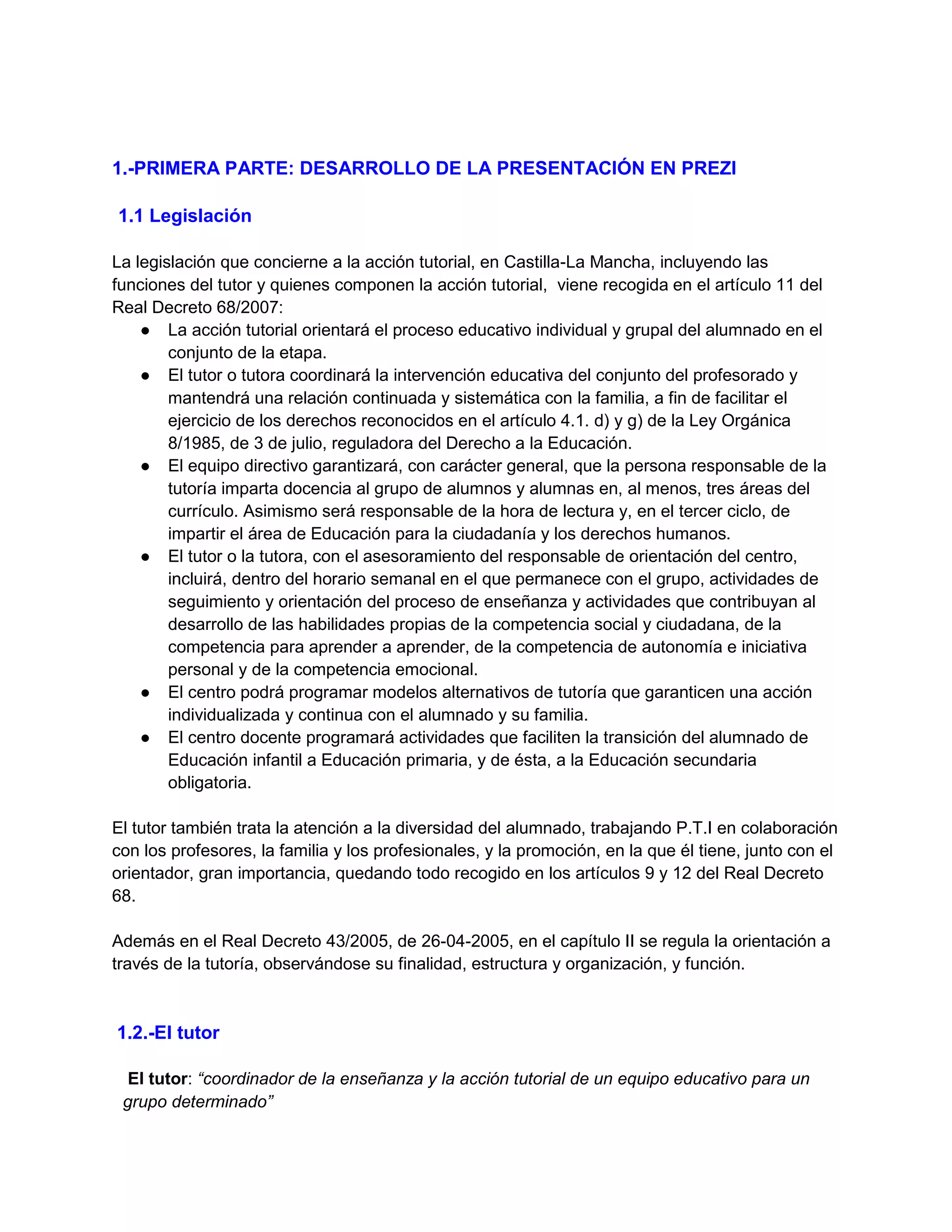 1.-PRIMERA PARTE: DESARROLLO DE LA PRESENTACIÓN EN PREZI
1.1 Legislación
La legislación que concierne a la acción tutorial, en Castilla-La Mancha, incluyendo las
funciones del tutor y quienes componen la acción tutorial, viene recogida en el artículo 11 del
Real Decreto 68/2007:
● La acción tutorial orientará el proceso educativo individual y grupal del alumnado en el
conjunto de la etapa.
● El tutor o tutora coordinará la intervención educativa del conjunto del profesorado y
mantendrá una relación continuada y sistemática con la familia, a fin de facilitar el
ejercicio de los derechos reconocidos en el artículo 4.1. d) y g) de la Ley Orgánica
8/1985, de 3 de julio, reguladora del Derecho a la Educación.
● El equipo directivo garantizará, con carácter general, que la persona responsable de la
tutoría imparta docencia al grupo de alumnos y alumnas en, al menos, tres áreas del
currículo. Asimismo será responsable de la hora de lectura y, en el tercer ciclo, de
impartir el área de Educación para la ciudadanía y los derechos humanos.
● El tutor o la tutora, con el asesoramiento del responsable de orientación del centro,
incluirá, dentro del horario semanal en el que permanece con el grupo, actividades de
seguimiento y orientación del proceso de enseñanza y actividades que contribuyan al
desarrollo de las habilidades propias de la competencia social y ciudadana, de la
competencia para aprender a aprender, de la competencia de autonomía e iniciativa
personal y de la competencia emocional.
● El centro podrá programar modelos alternativos de tutoría que garanticen una acción
individualizada y continua con el alumnado y su familia.
● El centro docente programará actividades que faciliten la transición del alumnado de
Educación infantil a Educación primaria, y de ésta, a la Educación secundaria
obligatoria.
El tutor también trata la atención a la diversidad del alumnado, trabajando P.T.I en colaboración
con los profesores, la familia y los profesionales, y la promoción, en la que él tiene, junto con el
orientador, gran importancia, quedando todo recogido en los artículos 9 y 12 del Real Decreto
68.
Además en el Real Decreto 43/2005, de 26-04-2005, en el capítulo II se regula la orientación a
través de la tutoría, observándose su finalidad, estructura y organización, y función.
1.2.-El tutor
El tutor: “coordinador de la enseñanza y la acción tutorial de un equipo educativo para un
grupo determinado”
 