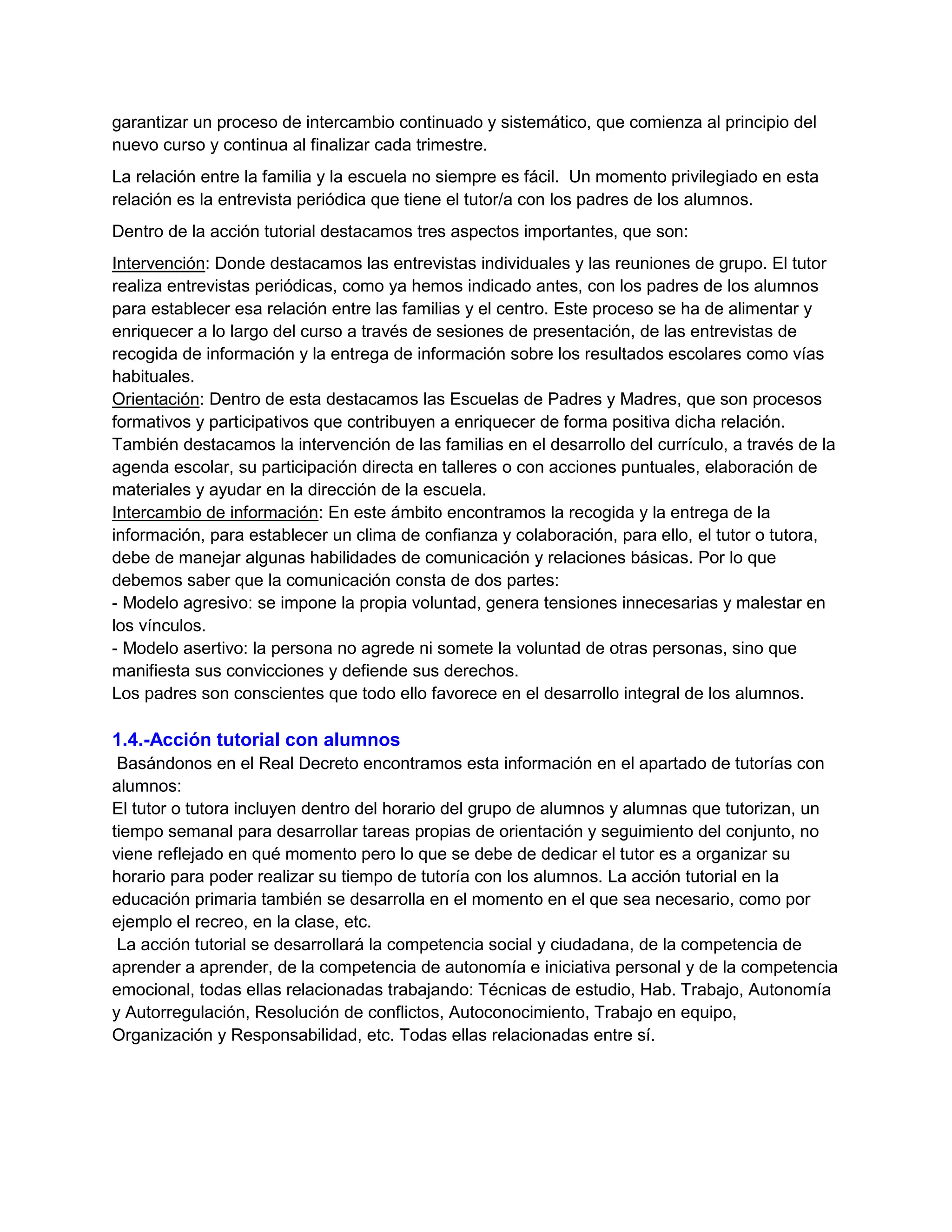garantizar un proceso de intercambio continuado y sistemático, que comienza al principio del
nuevo curso y continua al finalizar cada trimestre.
La relación entre la familia y la escuela no siempre es fácil. Un momento privilegiado en esta
relación es la entrevista periódica que tiene el tutor/a con los padres de los alumnos.
Dentro de la acción tutorial destacamos tres aspectos importantes, que son:
Intervención: Donde destacamos las entrevistas individuales y las reuniones de grupo. El tutor
realiza entrevistas periódicas, como ya hemos indicado antes, con los padres de los alumnos
para establecer esa relación entre las familias y el centro. Este proceso se ha de alimentar y
enriquecer a lo largo del curso a través de sesiones de presentación, de las entrevistas de
recogida de información y la entrega de información sobre los resultados escolares como vías
habituales.
Orientación: Dentro de esta destacamos las Escuelas de Padres y Madres, que son procesos
formativos y participativos que contribuyen a enriquecer de forma positiva dicha relación.
También destacamos la intervención de las familias en el desarrollo del currículo, a través de la
agenda escolar, su participación directa en talleres o con acciones puntuales, elaboración de
materiales y ayudar en la dirección de la escuela.
Intercambio de información: En este ámbito encontramos la recogida y la entrega de la
información, para establecer un clima de confianza y colaboración, para ello, el tutor o tutora,
debe de manejar algunas habilidades de comunicación y relaciones básicas. Por lo que
debemos saber que la comunicación consta de dos partes:
- Modelo agresivo: se impone la propia voluntad, genera tensiones innecesarias y malestar en
los vínculos.
- Modelo asertivo: la persona no agrede ni somete la voluntad de otras personas, sino que
manifiesta sus convicciones y defiende sus derechos.
Los padres son conscientes que todo ello favorece en el desarrollo integral de los alumnos.
1.4.-Acción tutorial con alumnos
Basándonos en el Real Decreto encontramos esta información en el apartado de tutorías con
alumnos:
El tutor o tutora incluyen dentro del horario del grupo de alumnos y alumnas que tutorizan, un
tiempo semanal para desarrollar tareas propias de orientación y seguimiento del conjunto, no
viene reflejado en qué momento pero lo que se debe de dedicar el tutor es a organizar su
horario para poder realizar su tiempo de tutoría con los alumnos. La acción tutorial en la
educación primaria también se desarrolla en el momento en el que sea necesario, como por
ejemplo el recreo, en la clase, etc.
La acción tutorial se desarrollará la competencia social y ciudadana, de la competencia de
aprender a aprender, de la competencia de autonomía e iniciativa personal y de la competencia
emocional, todas ellas relacionadas trabajando: Técnicas de estudio, Hab. Trabajo, Autonomía
y Autorregulación, Resolución de conflictos, Autoconocimiento, Trabajo en equipo,
Organización y Responsabilidad, etc. Todas ellas relacionadas entre sí.
 