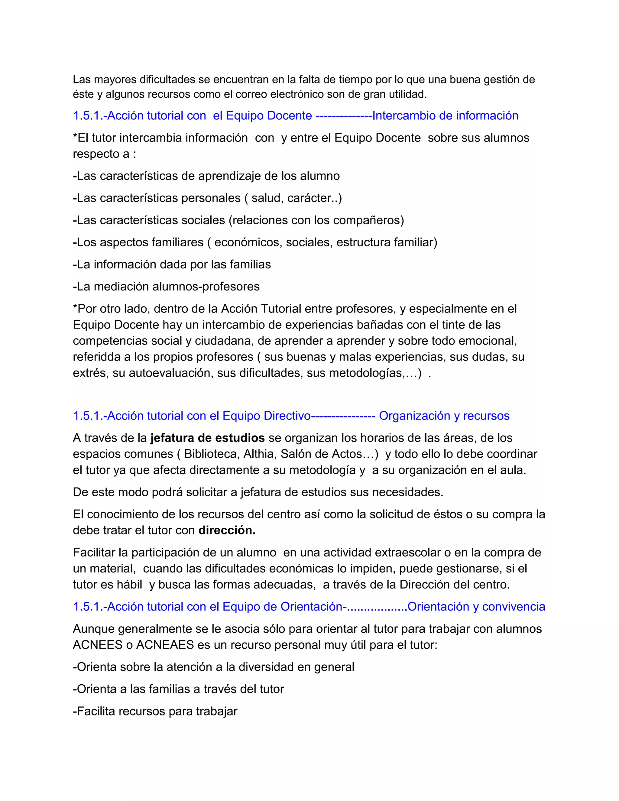 Las mayores dificultades se encuentran en la falta de tiempo por lo que una buena gestión de
éste y algunos recursos como el correo electrónico son de gran utilidad.
1.5.1.-Acción tutorial con el Equipo Docente --------------Intercambio de información
*El tutor intercambia información con y entre el Equipo Docente sobre sus alumnos
respecto a :
-Las características de aprendizaje de los alumno
-Las características personales ( salud, carácter..)
-Las características sociales (relaciones con los compañeros)
-Los aspectos familiares ( económicos, sociales, estructura familiar)
-La información dada por las familias
-La mediación alumnos-profesores
*Por otro lado, dentro de la Acción Tutorial entre profesores, y especialmente en el
Equipo Docente hay un intercambio de experiencias bañadas con el tinte de las
competencias social y ciudadana, de aprender a aprender y sobre todo emocional,
referidda a los propios profesores ( sus buenas y malas experiencias, sus dudas, su
extrés, su autoevaluación, sus dificultades, sus metodologías,…) .
1.5.1.-Acción tutorial con el Equipo Directivo---------------- Organización y recursos
A través de la jefatura de estudios se organizan los horarios de las áreas, de los
espacios comunes ( Biblioteca, Althia, Salón de Actos…) y todo ello lo debe coordinar
el tutor ya que afecta directamente a su metodología y a su organización en el aula.
De este modo podrá solicitar a jefatura de estudios sus necesidades.
El conocimiento de los recursos del centro así como la solicitud de éstos o su compra la
debe tratar el tutor con dirección.
Facilitar la participación de un alumno en una actividad extraescolar o en la compra de
un material, cuando las dificultades económicas lo impiden, puede gestionarse, si el
tutor es hábil y busca las formas adecuadas, a través de la Dirección del centro.
1.5.1.-Acción tutorial con el Equipo de Orientación-..................Orientación y convivencia
Aunque generalmente se le asocia sólo para orientar al tutor para trabajar con alumnos
ACNEES o ACNEAES es un recurso personal muy útil para el tutor:
-Orienta sobre la atención a la diversidad en general
-Orienta a las familias a través del tutor
-Facilita recursos para trabajar
 