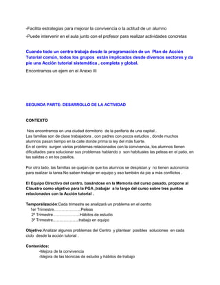 -Facilita estrategias para mejorar la convivencia o la actitud de un alumno
-Puede intervenir en el aula junto con el profesor para realizar actividades concretas
Cuando todo un centro trabaja desde la programación de un Plan de Acción
Tutorial común, todos los grupos están implicados desde diversos sectores y da
pie una Acción tutorial sistemática , completa y global.
Encontramos un ejem en el Anexo III
SEGUNDA PARTE: DESARROLLO DE LA ACTIVIDAD
CONTEXTO
Nos encontramos en una ciudad dormitorio de la periferia de una capital .
Las familias son de clase trabajadora , con padres con pocos estudios , donde muchos
alumnos pasan tiempo en la calle donde prima la ley del más fuerte.
En el centro surgen varios problemas relacionados con la convivencia, los alumnos tienen
dificultades para solucionar sus problemas hablando y son habituales las peleas en el patio, en
las salidas o en los pasillos.
Por otro lado, las familias se quejan de que los alumnos se despistan y no tienen autonomía
para realizar la tarea.No saben trabajar en equipo y eso también da pie a más conflictos .
El Equipo Directivo del centro, basándose en la Memoria del curso pasado, propone al
Claustro como objetivo para la PGA ,trabajar a lo largo del curso sobre tres puntos
relacionados con la Acción tutorial .
Temporalización:Cada trimestre se analizará un problema en el centro
1er Trimestre………………...Peleas
2º Trimestre………………...Hábitos de estudio
3º Trimestre………………..trabajo en equipo
Objetivo:Analizar algunos problemas del Centro y plantear posibles soluciones en cada
ciclo desde la acción tutorial .
Contenidos:
-Mejora de la convivencia
-Mejora de las técnicas de estudio y hábitos de trabajo
 