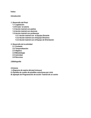 Índice
Introducción
1. Desarrollo del Prezi
1.1 Legislación
1.2 El tutor: la tutoría
1.3 Acción tutorial con padres
1.4 Acción tutorial con alumnos
1.5 Acción tutorial con profesores
1.5.1 Acción tutorial con el Equipo Docente
1.5.2 Acción tutorial con el Equipo Directivo
1.5.3 Acción tutorial con el Equipo de Orientación
2. Desarrollo de la actividad
2.1 Contexto
2.2 Temporalización
2.3 Objetivo
2.4 Metodología
2.5 Actividad
2.6 Recursos
3.Bibliografía
4.Anexos
I.-Diagrama de espina del pez( Ishikawa)
II.-Plantilla de cuadro de posibles soluciones por ciclo
III.-Ejemplo de Programación de acción Tutorial de un centro
 