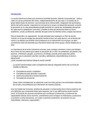 Introducción
La acción tutorial es la base que cimienta la actividad docente, estando compuesta por todos y
cada uno de los profesores del centro, independientemente de que sean o no tutores de un
grupo determinado de alumnos. Las funciones de la misma serán: integración del alumnado/a
dentro del centro escolar, mejorando la convivencia en grupo y el desarrollo personal; convertir
la educación en lo más personalizada posible teniendo en cuenta las necesidades educativas
de cada alumno (adaptación curricular); y facilitar la toma de decisiones sobre su futuro
académico, social y profesional, además del paso entre los distintos ciclos y etapas educativas.
Para el desarrollo y la organización de esta actividad será necesario un Plan de Acción
Tutorial, en el que se recoge que actuación tendrá el tutor con cada alumno, con la familia del
mismo y la relación que tendrán otros profesores en la intervención con el grupo, es decir,
coordinación entre los docentes que intervienen dentro del mismo grupo, siendo dirigida por el
tutor.
La importancia de la acción tutorial es inmensa, pues consigue coordinar y hacer que trabajen
de la mano los tres pilares que rodean la educación de un niño: los profesores, los padres y los
alumnos (individual o grupal). La armonía y el trabajo conjunto entre estas tres partes
consiguen que la educación sea fácil, sencilla y satisfactoria, desarrollándose el alumno
plenamente.
¿Qué competencias básicas trabaja la acción tutorial?
La acción tutorial trabaja cuatro competencias básicas integradas dentro del currículo de
Castilla-La Mancha:
● Competencia social y ciudadana
● Competencia para aprender a aprender
● Autonomía personal e iniciativa personal
● Competencia emocional
Estas cuatro competencias se relacionan unas con otras gracias a las actividades realizadas
por el tutor y los profesores que intervienen de manera conjunta.
Una vez tratado las funciones, ámbitos de actuación y componentes de la misma podemos dar
una definición que comprenda todos esos aspectos, por lo que definiríamos acción tutorial
como “el Conjunto de acciones educativas que contribuyen al desarrollo y a potenciar las
capacidades básicas de los alumnos, orientándose para conseguir la maduración y autonomía
y ayudarlos a tomar decisiones, con vistas a opciones posteriores, de acuerdo con sus
necesidades, intereses y capacidades.”
 