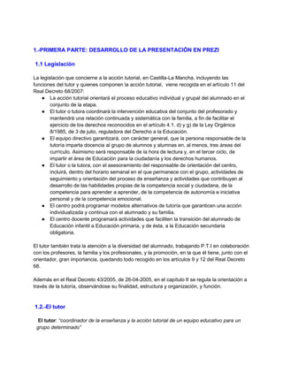1.-PRIMERA PARTE: DESARROLLO DE LA PRESENTACIÓN EN PREZI
1.1 Legislación
La legislación que concierne a la acción tutorial, en Castilla-La Mancha, incluyendo las
funciones del tutor y quienes componen la acción tutorial, viene recogida en el artículo 11 del
Real Decreto 68/2007:
● La acción tutorial orientará el proceso educativo individual y grupal del alumnado en el
conjunto de la etapa.
● El tutor o tutora coordinará la intervención educativa del conjunto del profesorado y
mantendrá una relación continuada y sistemática con la familia, a fin de facilitar el
ejercicio de los derechos reconocidos en el artículo 4.1. d) y g) de la Ley Orgánica
8/1985, de 3 de julio, reguladora del Derecho a la Educación.
● El equipo directivo garantizará, con carácter general, que la persona responsable de la
tutoría imparta docencia al grupo de alumnos y alumnas en, al menos, tres áreas del
currículo. Asimismo será responsable de la hora de lectura y, en el tercer ciclo, de
impartir el área de Educación para la ciudadanía y los derechos humanos.
● El tutor o la tutora, con el asesoramiento del responsable de orientación del centro,
incluirá, dentro del horario semanal en el que permanece con el grupo, actividades de
seguimiento y orientación del proceso de enseñanza y actividades que contribuyan al
desarrollo de las habilidades propias de la competencia social y ciudadana, de la
competencia para aprender a aprender, de la competencia de autonomía e iniciativa
personal y de la competencia emocional.
● El centro podrá programar modelos alternativos de tutoría que garanticen una acción
individualizada y continua con el alumnado y su familia.
● El centro docente programará actividades que faciliten la transición del alumnado de
Educación infantil a Educación primaria, y de ésta, a la Educación secundaria
obligatoria.
El tutor también trata la atención a la diversidad del alumnado, trabajando P.T.I en colaboración
con los profesores, la familia y los profesionales, y la promoción, en la que él tiene, junto con el
orientador, gran importancia, quedando todo recogido en los artículos 9 y 12 del Real Decreto
68.
Además en el Real Decreto 43/2005, de 26-04-2005, en el capítulo II se regula la orientación a
través de la tutoría, observándose su finalidad, estructura y organización, y función.
1.2.-El tutor
El tutor: “coordinador de la enseñanza y la acción tutorial de un equipo educativo para un
grupo determinado”
 