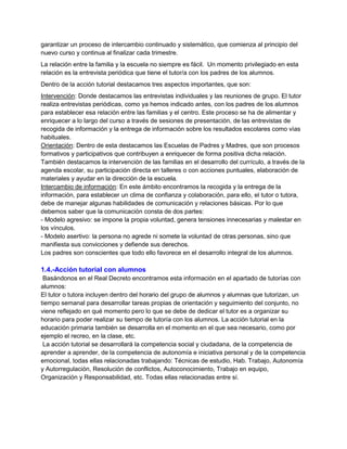 garantizar un proceso de intercambio continuado y sistemático, que comienza al principio del
nuevo curso y continua al finalizar cada trimestre.
La relación entre la familia y la escuela no siempre es fácil. Un momento privilegiado en esta
relación es la entrevista periódica que tiene el tutor/a con los padres de los alumnos.
Dentro de la acción tutorial destacamos tres aspectos importantes, que son:
Intervención: Donde destacamos las entrevistas individuales y las reuniones de grupo. El tutor
realiza entrevistas periódicas, como ya hemos indicado antes, con los padres de los alumnos
para establecer esa relación entre las familias y el centro. Este proceso se ha de alimentar y
enriquecer a lo largo del curso a través de sesiones de presentación, de las entrevistas de
recogida de información y la entrega de información sobre los resultados escolares como vías
habituales.
Orientación: Dentro de esta destacamos las Escuelas de Padres y Madres, que son procesos
formativos y participativos que contribuyen a enriquecer de forma positiva dicha relación.
También destacamos la intervención de las familias en el desarrollo del currículo, a través de la
agenda escolar, su participación directa en talleres o con acciones puntuales, elaboración de
materiales y ayudar en la dirección de la escuela.
Intercambio de información: En este ámbito encontramos la recogida y la entrega de la
información, para establecer un clima de confianza y colaboración, para ello, el tutor o tutora,
debe de manejar algunas habilidades de comunicación y relaciones básicas. Por lo que
debemos saber que la comunicación consta de dos partes:
- Modelo agresivo: se impone la propia voluntad, genera tensiones innecesarias y malestar en
los vínculos.
- Modelo asertivo: la persona no agrede ni somete la voluntad de otras personas, sino que
manifiesta sus convicciones y defiende sus derechos.
Los padres son conscientes que todo ello favorece en el desarrollo integral de los alumnos.
1.4.-Acción tutorial con alumnos
Basándonos en el Real Decreto encontramos esta información en el apartado de tutorías con
alumnos:
El tutor o tutora incluyen dentro del horario del grupo de alumnos y alumnas que tutorizan, un
tiempo semanal para desarrollar tareas propias de orientación y seguimiento del conjunto, no
viene reflejado en qué momento pero lo que se debe de dedicar el tutor es a organizar su
horario para poder realizar su tiempo de tutoría con los alumnos. La acción tutorial en la
educación primaria también se desarrolla en el momento en el que sea necesario, como por
ejemplo el recreo, en la clase, etc.
La acción tutorial se desarrollará la competencia social y ciudadana, de la competencia de
aprender a aprender, de la competencia de autonomía e iniciativa personal y de la competencia
emocional, todas ellas relacionadas trabajando: Técnicas de estudio, Hab. Trabajo, Autonomía
y Autorregulación, Resolución de conflictos, Autoconocimiento, Trabajo en equipo,
Organización y Responsabilidad, etc. Todas ellas relacionadas entre sí.
 