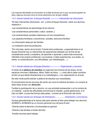Las mayores dificultades se encuentran en la falta de tiempo por lo que una buena gestión de
éste y algunos recursos como el correo electrónico son de gran utilidad.
1.5.1.-Acción tutorial con el Equipo Docente --------------Intercambio de información
*El tutor intercambia información con y entre el Equipo Docente sobre sus alumnos
respecto a :
-Las características de aprendizaje de los alumno
-Las características personales ( salud, carácter..)
-Las características sociales (relaciones con los compañeros)
-Los aspectos familiares ( económicos, sociales, estructura familiar)
-La información dada por las familias
-La mediación alumnos-profesores
*Por otro lado, dentro de la Acción Tutorial entre profesores, y especialmente en el
Equipo Docente hay un intercambio de experiencias bañadas con el tinte de las
competencias social y ciudadana, de aprender a aprender y sobre todo emocional,
referidda a los propios profesores ( sus buenas y malas experiencias, sus dudas, su
extrés, su autoevaluación, sus dificultades, sus metodologías,…) .
1.5.1.-Acción tutorial con el Equipo Directivo---------------- Organización y recursos
A través de la jefatura de estudios se organizan los horarios de las áreas, de los
espacios comunes ( Biblioteca, Althia, Salón de Actos…) y todo ello lo debe coordinar
el tutor ya que afecta directamente a su metodología y a su organización en el aula.
De este modo podrá solicitar a jefatura de estudios sus necesidades.
El conocimiento de los recursos del centro así como la solicitud de éstos o su compra la
debe tratar el tutor con dirección.
Facilitar la participación de un alumno en una actividad extraescolar o en la compra de
un material, cuando las dificultades económicas lo impiden, puede gestionarse, si el
tutor es hábil y busca las formas adecuadas, a través de la Dirección del centro.
1.5.1.-Acción tutorial con el Equipo de Orientación-..................Orientación y convivencia
Aunque generalmente se le asocia sólo para orientar al tutor para trabajar con alumnos
ACNEES o ACNEAES es un recurso personal muy útil para el tutor:
-Orienta sobre la atención a la diversidad en general
-Orienta a las familias a través del tutor
-Facilita recursos para trabajar
 
