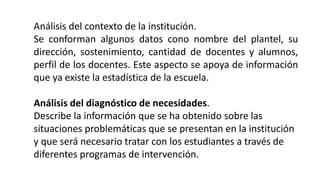 Análisis del contexto de la institución.
Se conforman algunos datos cono nombre del plantel, su
dirección, sostenimiento, cantidad de docentes y alumnos,
perfil de los docentes. Este aspecto se apoya de información
que ya existe la estadística de la escuela.
Análisis del diagnóstico de necesidades.
Describe la información que se ha obtenido sobre las
situaciones problemáticas que se presentan en la institución
y que será necesario tratar con los estudiantes a través de
diferentes programas de intervención.
 