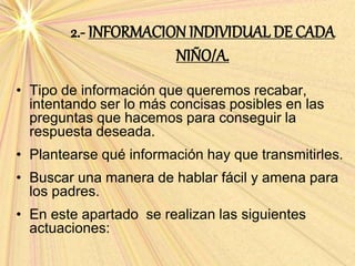 2.- INFORMACION INDIVIDUAL DE CADA
NIÑO/A.
• Tipo de información que queremos recabar,
intentando ser lo más concisas posibles en las
preguntas que hacemos para conseguir la
respuesta deseada.
• Plantearse qué información hay que transmitirles.
• Buscar una manera de hablar fácil y amena para
los padres.
• En este apartado se realizan las siguientes
actuaciones:
 
