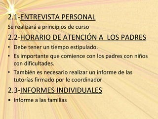 2.1-ENTREVISTA PERSONAL
Se realizará a principios de curso
2.2-HORARIO DE ATENCIÓN A LOS PADRES
• Debe tener un tiempo estipulado.
• Es importante que comience con los padres con niños
con dificultades.
• También es necesario realizar un informe de las
tutorías firmado por le coordinador
2.3-INFORMES INDIVIDUALES
• Informe a las familias
 