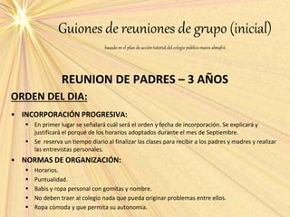 Guiones de reuniones de grupo (inicial)
basado en el plan de acción tutorial del colegio público nuevo almafrá
REUNION DE PADRES – 3 AÑOS
ORDEN DEL DIA:
• INCORPORACIÓN PROGRESIVA:
 En primer lugar se señalará cuál será el orden y fecha de incorporación. Se explicará y
justificará el porqué de los horarios adoptados durante el mes de Septiembre.
 Se reserva un tiempo diario al finalizar las clases para recibir a los padres y madres y realizar
las entrevistas personales.
• NORMAS DE ORGANIZACIÓN:
 Horarios.
 Puntualidad.
 Babis y ropa personal con gomitas y nombre.
 No deben traer al colegio nada que pueda originar problemas entre ellos.
 Ropa cómoda y que permita su autonomía.
 