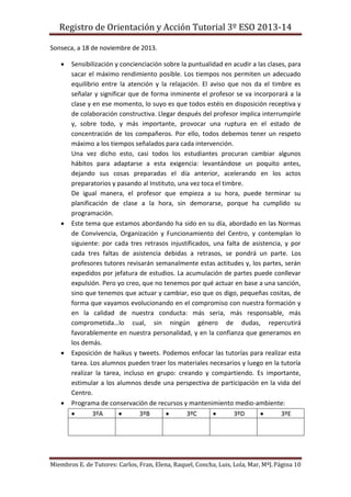 Registro de Orientación y Acción Tutorial 3º ESO 2013-14
Miembros E. de Tutores: Carlos, Fran, Elena, Raquel, Concha, Luis, Lola, Mar, MªJ.Página 10
Sonseca, a 18 de noviembre de 2013.
 Sensibilización y concienciación sobre la puntualidad en acudir a las clases, para
sacar el máximo rendimiento posible. Los tiempos nos permiten un adecuado
equilibrio entre la atención y la relajación. El aviso que nos da el timbre es
señalar y significar que de forma inminente el profesor se va incorporará a la
clase y en ese momento, lo suyo es que todos estéis en disposición receptiva y
de colaboración constructiva. Llegar después del profesor implica interrumpirle
y, sobre todo, y más importante, provocar una ruptura en el estado de
concentración de los compañeros. Por ello, todos debemos tener un respeto
máximo a los tiempos señalados para cada intervención.
Una vez dicho esto, casi todos los estudiantes procuran cambiar algunos
hábitos para adaptarse a esta exigencia: levantándose un poquito antes,
dejando sus cosas preparadas el día anterior, acelerando en los actos
preparatorios y pasando al Instituto, una vez toca el timbre.
De igual manera, el profesor que empieza a su hora, puede terminar su
planificación de clase a la hora, sin demorarse, porque ha cumplido su
programación.
 Este tema que estamos abordando ha sido en su día, abordado en las Normas
de Convivencia, Organización y Funcionamiento del Centro, y contemplan lo
siguiente: por cada tres retrasos injustificados, una falta de asistencia, y por
cada tres faltas de asistencia debidas a retrasos, se pondrá un parte. Los
profesores tutores revisarán semanalmente estas actitudes y, los partes, serán
expedidos por jefatura de estudios. La acumulación de partes puede conllevar
expulsión. Pero yo creo, que no tenemos por qué actuar en base a una sanción,
sino que tenemos que actuar y cambiar, eso que os digo, pequeñas cositas, de
forma que vayamos evolucionando en el compromiso con nuestra formación y
en la calidad de nuestra conducta: más seria, más responsable, más
comprometida…lo cual, sin ningún género de dudas, repercutirá
favorablemente en nuestra personalidad, y en la confianza que generamos en
los demás.
 Exposición de haikus y tweets. Podemos enfocar las tutorías para realizar esta
tarea. Los alumnos pueden traer los materiales necesarios y luego en la tutoría
realizar la tarea, incluso en grupo: creando y compartiendo. Es importante,
estimular a los alumnos desde una perspectiva de participación en la vida del
Centro.
 Programa de conservación de recursos y mantenimiento medio-ambiente:
 3ºA  3ºB  3ºC  3ºD  3ºE
 